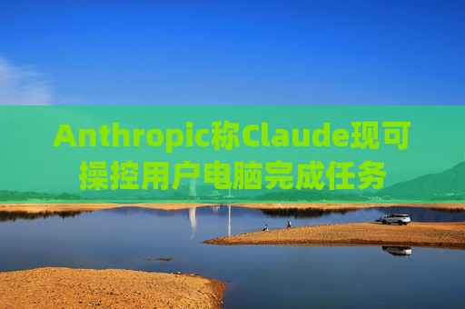 Anthropic称Claude现可操控用户电脑完成任务