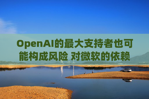 OpenAI的最大支持者也可能构成风险 对微软的依赖在IPO前夕引发质疑