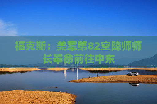 福克斯：美军第82空降师师长奉命前往中东