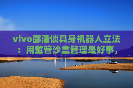 vivo邵浩谈具身机器人立法：用监管沙盒管理是好事，政府应给企业更多自由度去创新