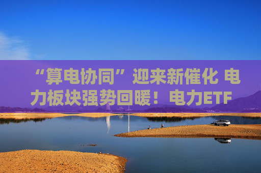 “算电协同”迎来新催化 电力板块强势回暖！电力ETF华泰柏瑞（561560）基金份额突破22亿份、创下历史新高！