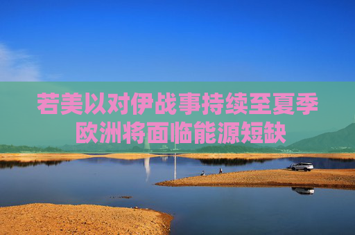 若美以对伊战事持续至夏季 欧洲将面临能源短缺