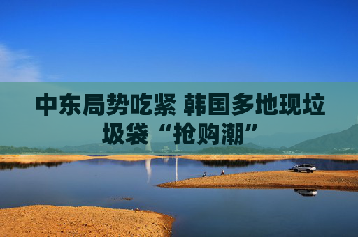 中东局势吃紧 韩国多地现垃圾袋“抢购潮”