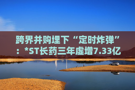跨界并购埋下“定时炸弹”：*ST长药三年虚增7.33亿营收，终遭强制退市