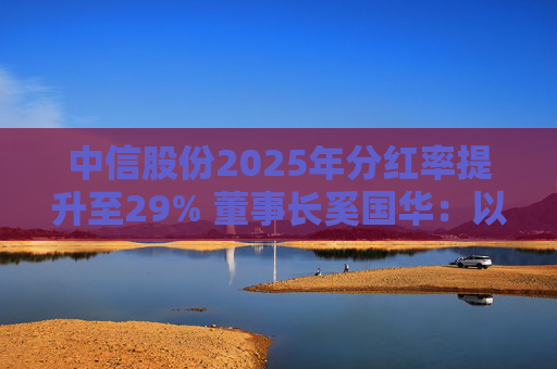 中信股份2025年分红率提升至29% 董事长奚国华：以实际行动推进对全体股东的承诺，力争超越期待