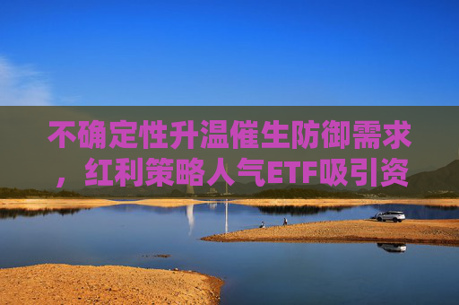 不确定性升温催生防御需求，红利策略人气ETF吸引资金关注