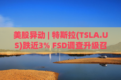 美股异动 | 特斯拉(TSLA.US)跌近3% FSD调查升级召回风险上升