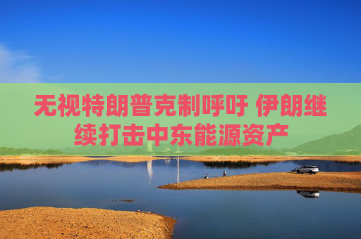 无视特朗普克制呼吁 伊朗继续打击中东能源资产