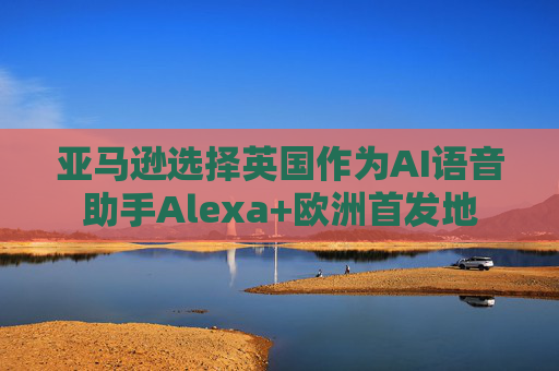亚马逊选择英国作为AI语音助手Alexa+欧洲首发地