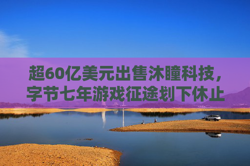 超60亿美元出售沐瞳科技，字节七年游戏征途划下休止符