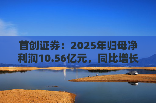首创证券：2025年归母净利润10.56亿元，同比增长7.26%