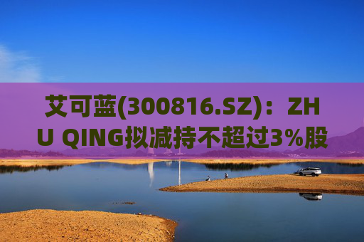 艾可蓝(300816.SZ)：ZHU QING拟减持不超过3%股份  第1张