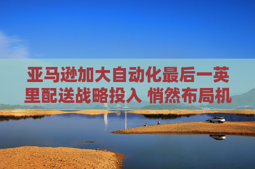 亚马逊加大自动化最后一英里配送战略投入 悄然布局机器人配送未来