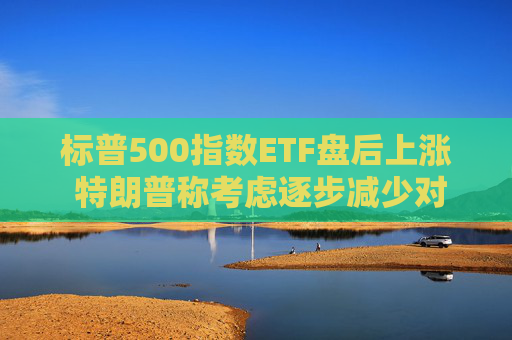标普500指数ETF盘后上涨 特朗普称考虑逐步减少对伊朗的军事行动