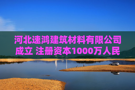 河北速鸿建筑材料有限公司成立 注册资本1000万人民币
