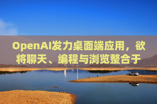 OpenAI发力桌面端应用，欲将聊天、编程与浏览整合于单一界面
