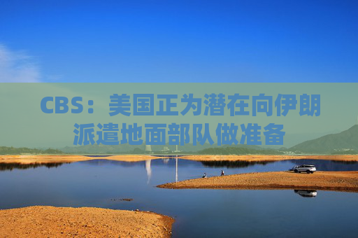 CBS：美国正为潜在向伊朗派遣地面部队做准备