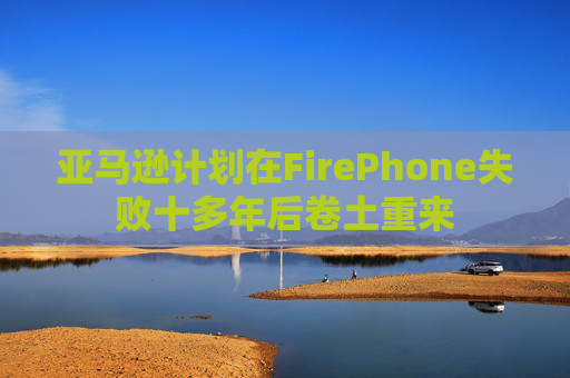 亚马逊计划在FirePhone失败十多年后卷土重来
