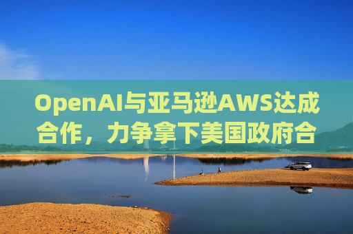 OpenAI与亚马逊AWS达成合作，力争拿下美国政府合同
