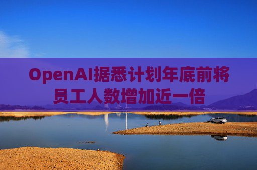 OpenAI据悉计划年底前将员工人数增加近一倍