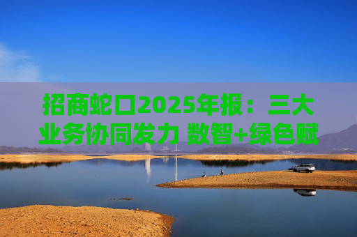 招商蛇口2025年报：三大业务协同发力 数智+绿色赋能长远发展