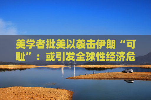 美学者批美以袭击伊朗“可耻”：或引发全球性经济危机