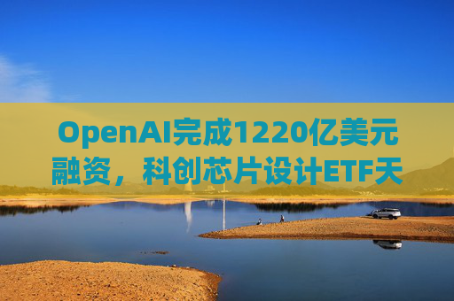 OpenAI完成1220亿美元融资，科创芯片设计ETF天弘标的指数涨超2.6%，连续两日获资金净流入