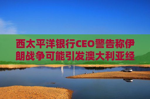 西太平洋银行CEO警告称伊朗战争可能引发澳大利亚经济衰退