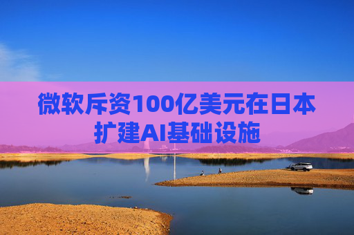 微软斥资100亿美元在日本扩建AI基础设施