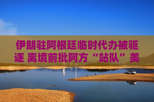 伊朗驻阿根廷临时代办被驱逐 离境前批阿方“站队”美以