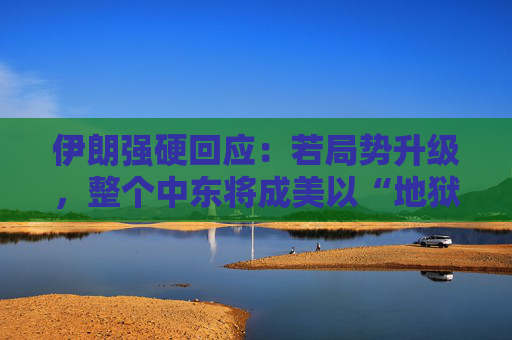 伊朗强硬回应：若局势升级，整个中东将成美以“地狱”