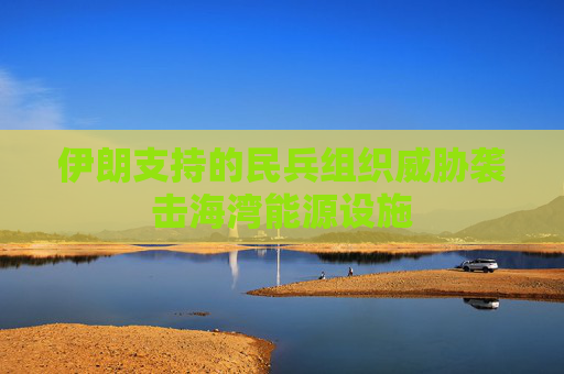 伊朗支持的民兵组织威胁袭击海湾能源设施