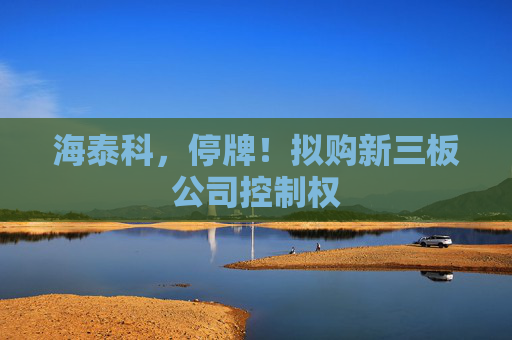 海泰科，停牌！拟购新三板公司控制权