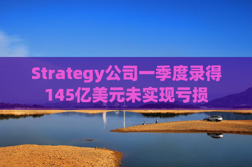 Strategy公司一季度录得145亿美元未实现亏损