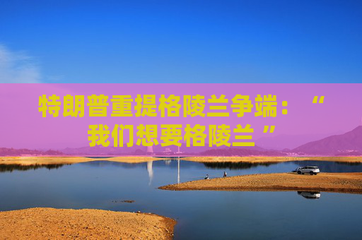 特朗普重提格陵兰争端：“我们想要格陵兰 ”