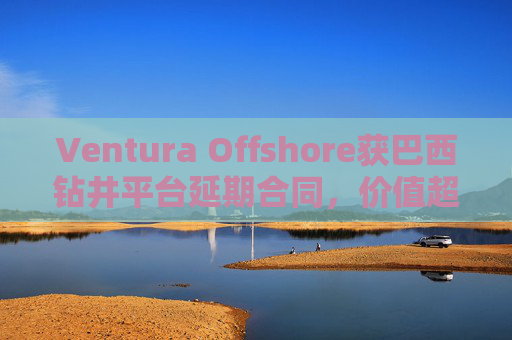 Ventura Offshore获巴西钻井平台延期合同，价值超6亿美元