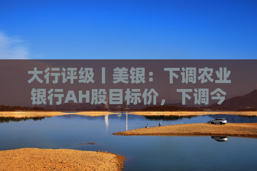 大行评级丨美银：下调农业银行AH股目标价，下调今明两年盈利预测