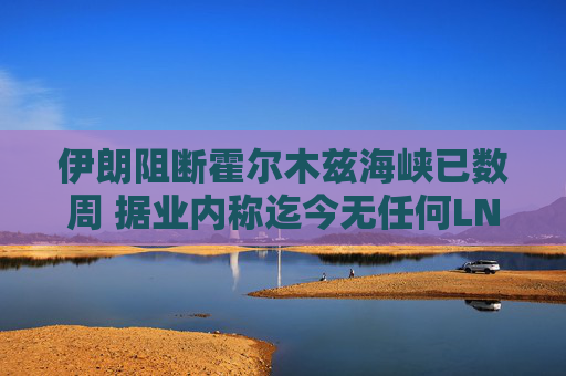 伊朗阻断霍尔木兹海峡已数周 据业内称迄今无任何LNG船载货驶出