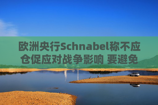 欧洲央行Schnabel称不应仓促应对战争影响 要避免反应过度