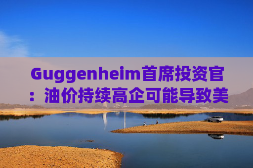 Guggenheim首席投资官：油价持续高企可能导致美国股市下跌10%