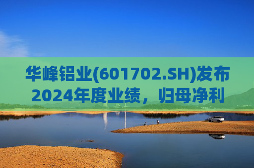 华峰铝业(601702.SH)发布2024年度业绩,归母净利润12.18亿元,同比增长35.44%