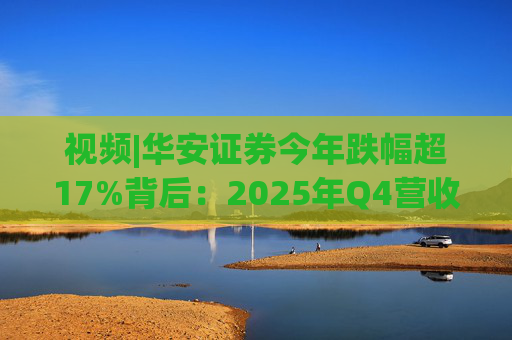 视频|华安证券今年跌幅超17%背后：2025年Q4营收腰斩，多项指标显颓势