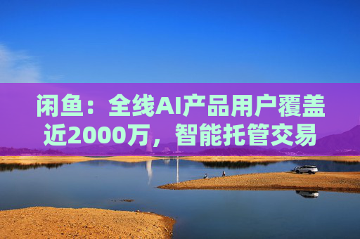 闲鱼:全线AI产品用户覆盖近2000万,智能托管交易额破4亿 第1张 闲鱼:全线AI产品用户覆盖近2000万,智能托管交易额破4亿 第1张
