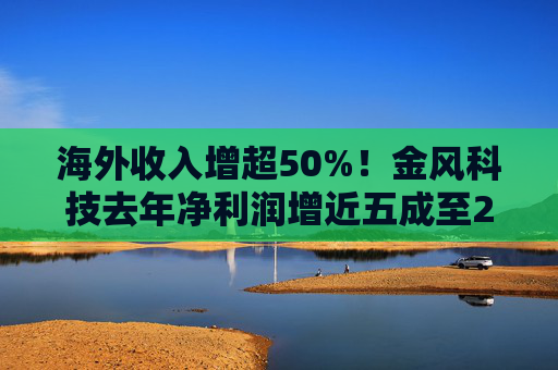 海外收入增超50%！金风科技去年净利润增近五成至27亿元
