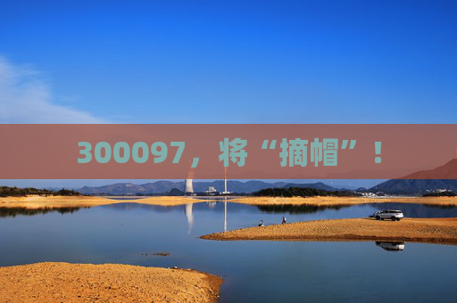 300097，将“摘帽”！