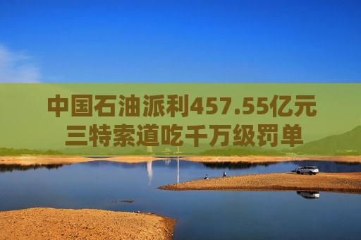 中国石油派利457.55亿元 三特索道吃千万级罚单