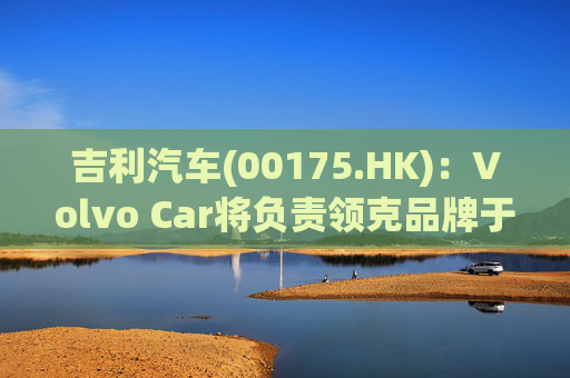 吉利汽车(00175.HK)：Volvo Car将负责领克品牌于欧洲地区区域营运事宜