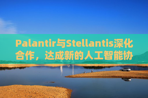 Palantir与Stellantis深化合作，达成新的人工智能协议