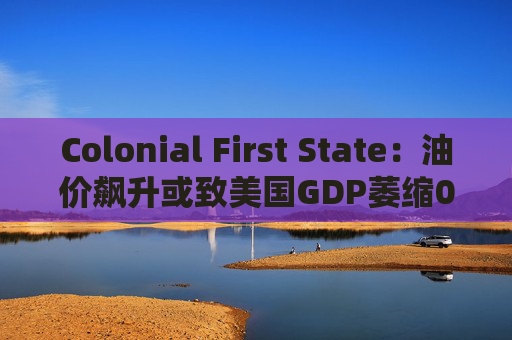 Colonial First State：油价飙升或致美国GDP萎缩0.5%