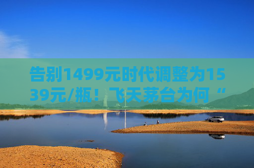 告别1499元时代调整为1539元/瓶！飞天茅台为何“逆市”涨价？